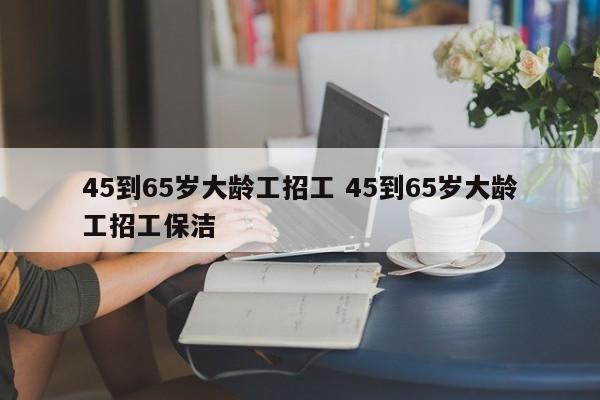 45到65岁大龄工招工 45到65岁大龄工招工保洁