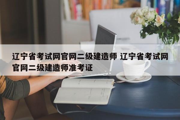 辽宁省考试网官网二级建造师 辽宁省考试网官网二级建造师准考证