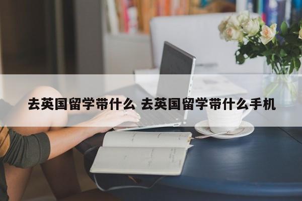 去英国留学带什么 去英国留学带什么手机