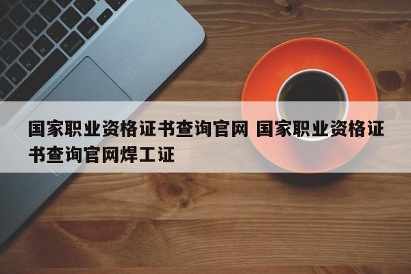 国家职业资格证书查询官网 国家职业资格证书查询官网焊工证