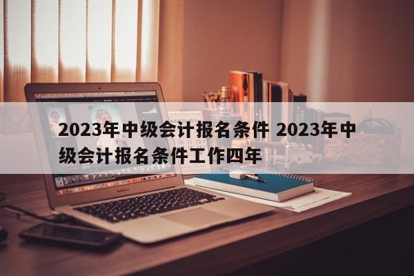 2023年中级会计报名条件 2023年中级会计报名条件工作四年